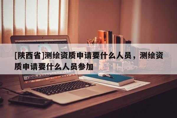 [陕西省]测绘资质申请要什么人员，测绘资质申请要什么人员参加