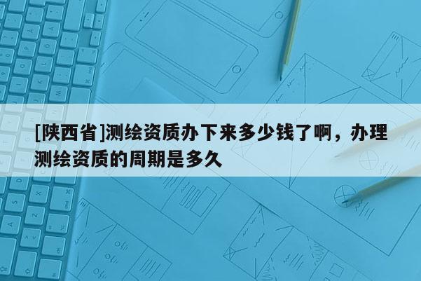 [陕西省]测绘资质办下来多少钱了啊，办理测绘资质的周期是多久