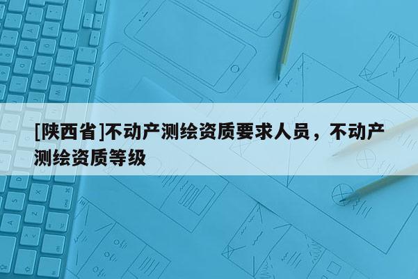 [陕西省]不动产测绘资质要求人员，不动产测绘资质等级