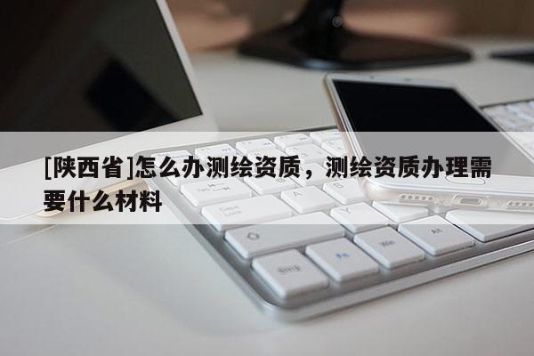 [陕西省]怎么办测绘资质，测绘资质办理需要什么材料