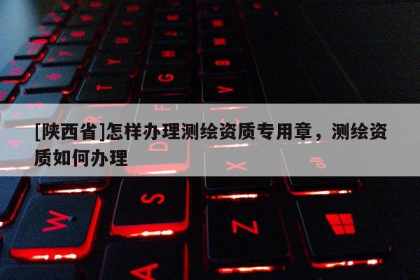 [陕西省]怎样办理测绘资质专用章，测绘资质如何办理