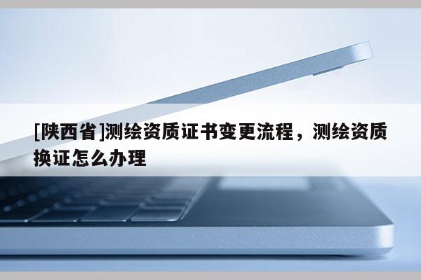 [陕西省]测绘资质证书变更流程，测绘资质换证怎么办理