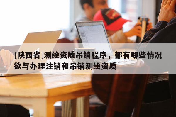 [陕西省]测绘资质吊销程序，都有哪些情况欲与办理注销和吊销测绘资质