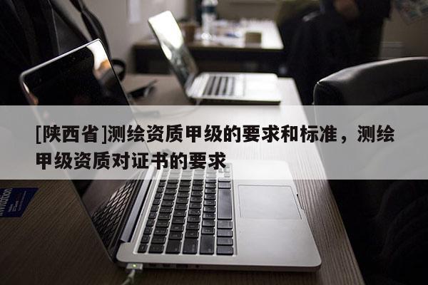 [陕西省]测绘资质甲级的要求和标准，测绘甲级资质对证书的要求