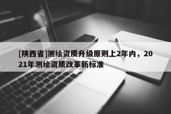 [陕西省]测绘资质升级原则上2年内，2021年测绘资质改革新标准