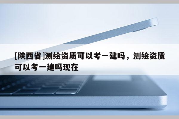 [陕西省]测绘资质可以考一建吗，测绘资质可以考一建吗现在