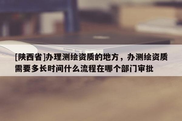[陕西省]办理测绘资质的地方，办测绘资质需要多长时间什么流程在哪个部门审批