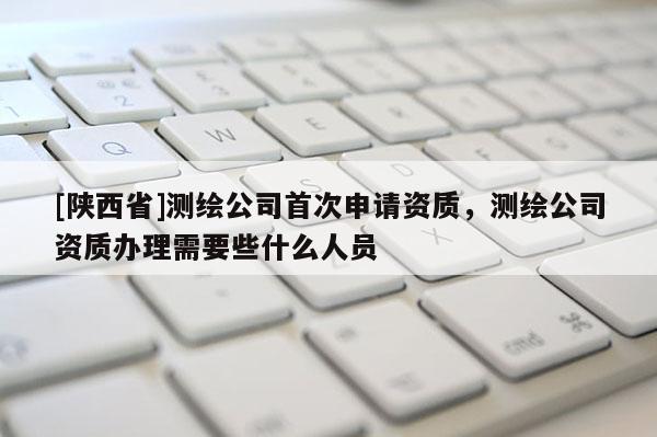 [陕西省]测绘公司首次申请资质，测绘公司资质办理需要些什么人员