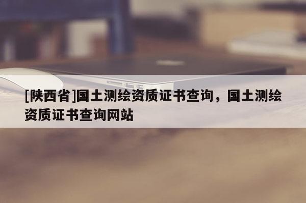 [陕西省]国土测绘资质证书查询，国土测绘资质证书查询网站