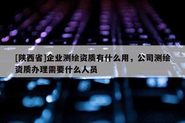 [陕西省]企业测绘资质有什么用，公司测绘资质办理需要什么人员
