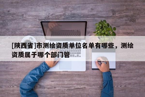 [陕西省]市测绘资质单位名单有哪些，测绘资质属于哪个部门管