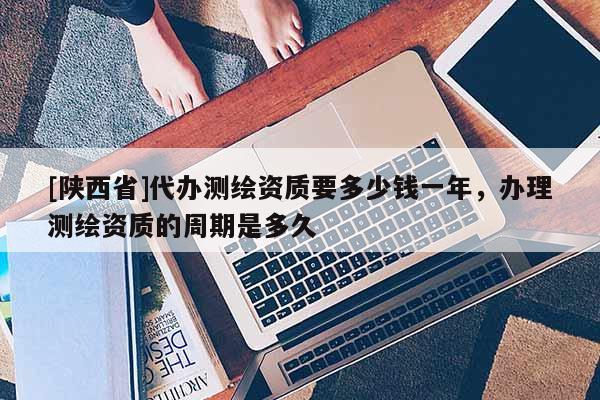 [陕西省]代办测绘资质要多少钱一年，办理测绘资质的周期是多久