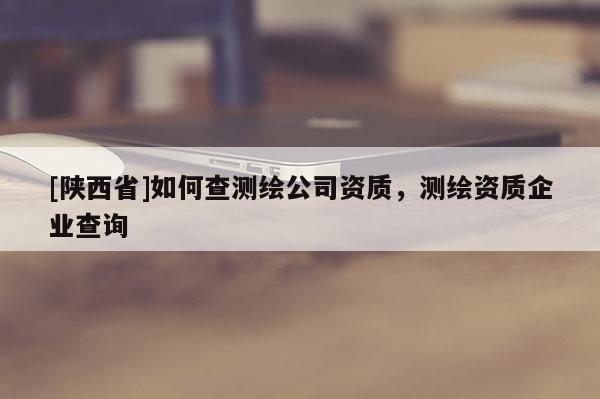 [陕西省]如何查测绘公司资质，测绘资质企业查询