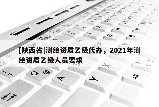 [陕西省]测绘资质乙级代办，2021年测绘资质乙级人员要求