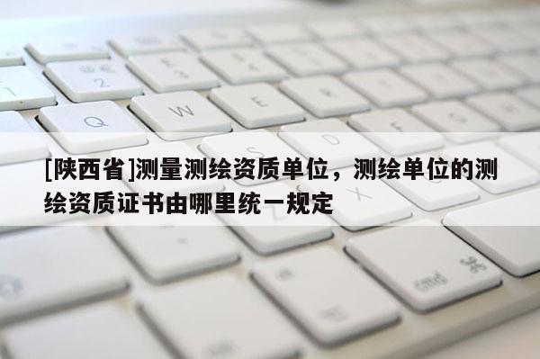 [陕西省]测量测绘资质单位，测绘单位的测绘资质证书由哪里统一规定
