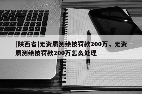 [陕西省]无资质测绘被罚款200万，无资质测绘被罚款200万怎么处理