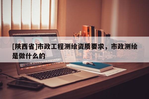 [陕西省]市政工程测绘资质要求，市政测绘是做什么的