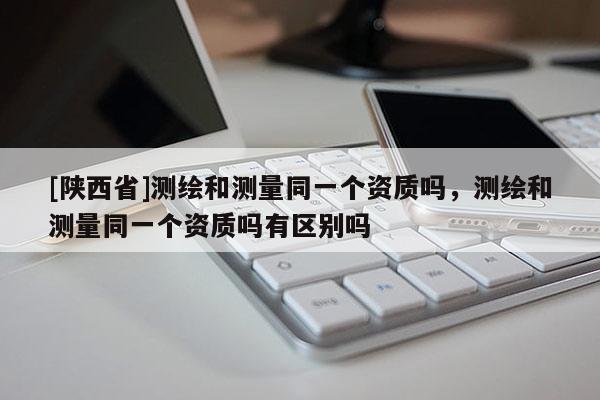 [陕西省]测绘和测量同一个资质吗，测绘和测量同一个资质吗有区别吗