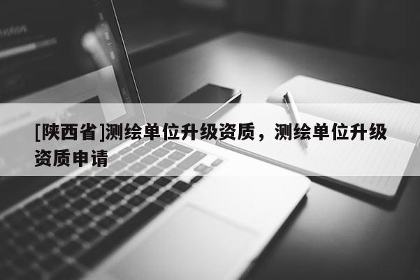 [陕西省]测绘单位升级资质，测绘单位升级资质申请
