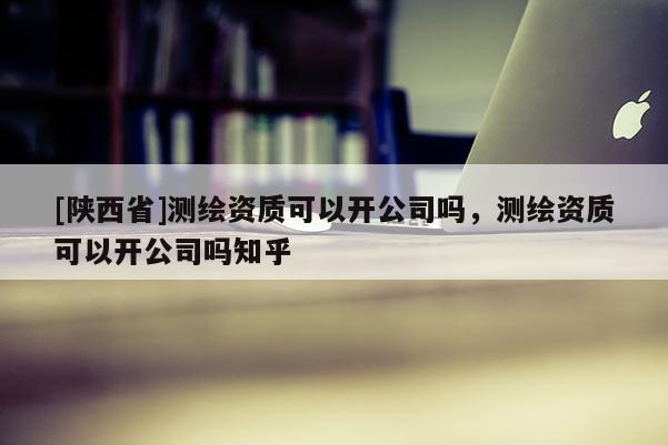 [陕西省]测绘资质可以开公司吗，测绘资质可以开公司吗知乎