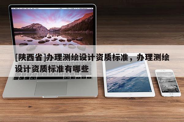 [陕西省]办理测绘设计资质标准，办理测绘设计资质标准有哪些