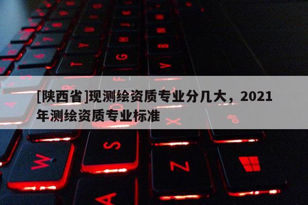[陕西省]现测绘资质专业分几大，2021年测绘资质专业标准