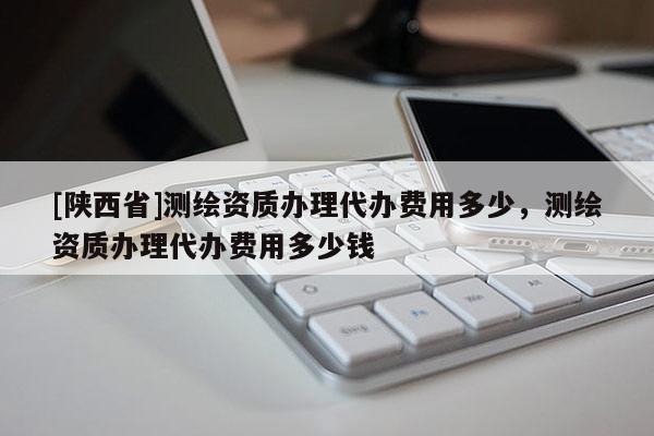 [陕西省]测绘资质办理代办费用多少，测绘资质办理代办费用多少钱