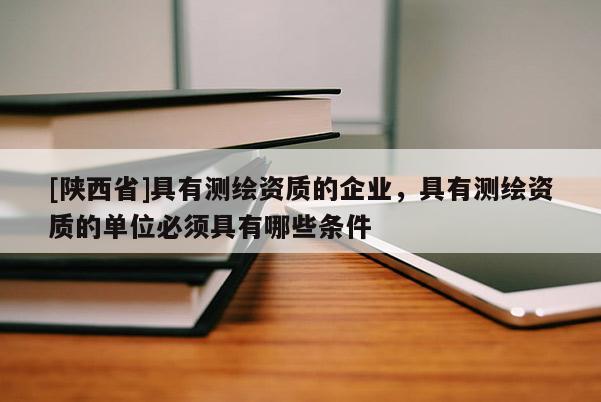 [陕西省]具有测绘资质的企业，具有测绘资质的单位必须具有哪些条件
