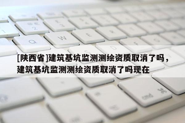 [陕西省]建筑基坑监测测绘资质取消了吗，建筑基坑监测测绘资质取消了吗现在