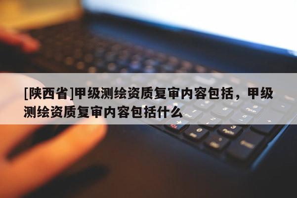 [陕西省]甲级测绘资质复审内容包括，甲级测绘资质复审内容包括什么