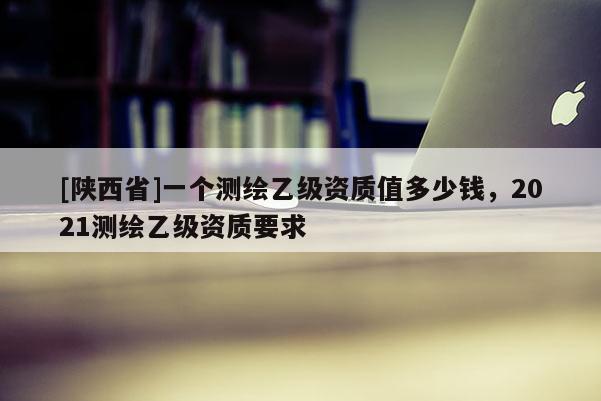 [陕西省]一个测绘乙级资质值多少钱，2021测绘乙级资质要求