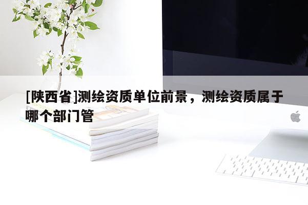 [陕西省]测绘资质单位前景，测绘资质属于哪个部门管