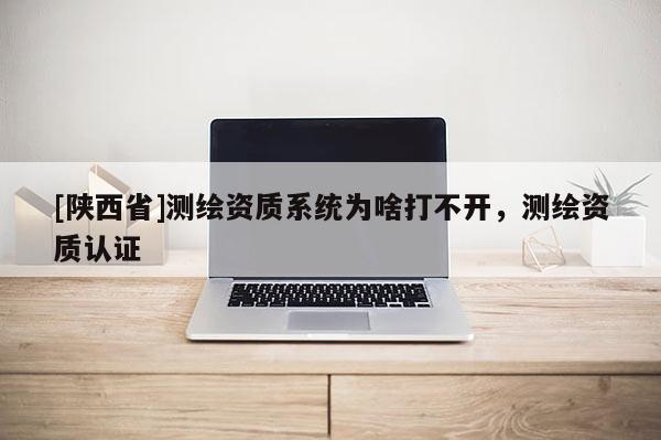 [陕西省]测绘资质系统为啥打不开，测绘资质认证