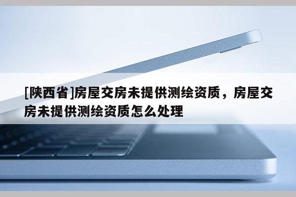 [陕西省]房屋交房未提供测绘资质，房屋交房未提供测绘资质怎么处理