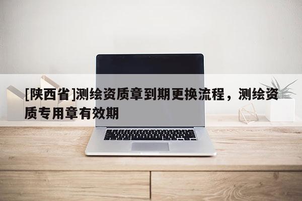 [陕西省]测绘资质章到期更换流程，测绘资质专用章有效期