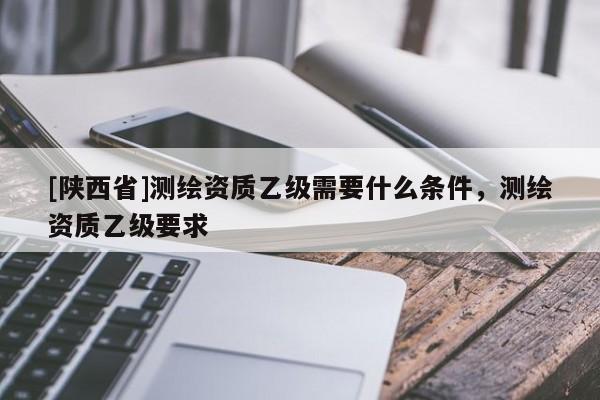 [陕西省]测绘资质乙级需要什么条件，测绘资质乙级要求