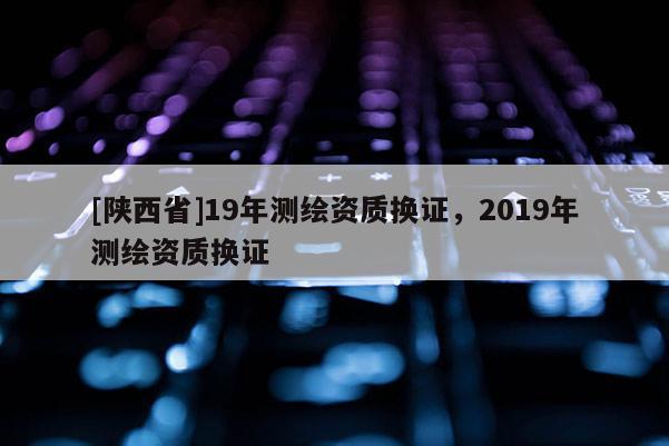 [陕西省]19年测绘资质换证，2019年测绘资质换证