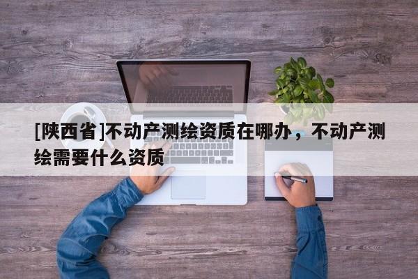 [陕西省]不动产测绘资质在哪办，不动产测绘需要什么资质