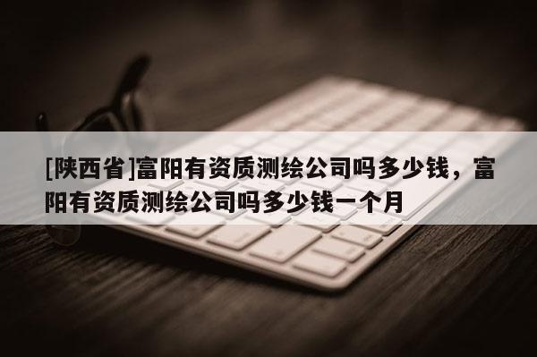 [陕西省]富阳有资质测绘公司吗多少钱，富阳有资质测绘公司吗多少钱一个月