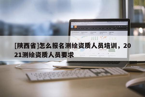 [陕西省]怎么报名测绘资质人员培训，2021测绘资质人员要求