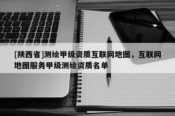 [陕西省]测绘甲级资质互联网地图，互联网地图服务甲级测绘资质名单