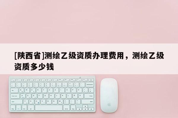 [陕西省]测绘乙级资质办理费用，测绘乙级资质多少钱