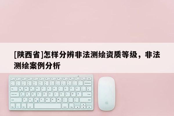 [陕西省]怎样分辨非法测绘资质等级，非法测绘案例分析