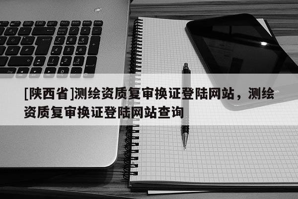 [陕西省]测绘资质复审换证登陆网站，测绘资质复审换证登陆网站查询