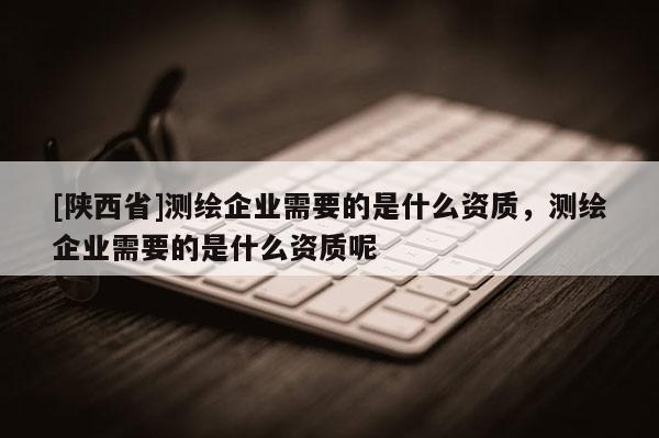 [陕西省]测绘企业需要的是什么资质，测绘企业需要的是什么资质呢