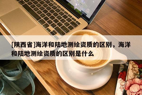 [陕西省]海洋和陆地测绘资质的区别，海洋和陆地测绘资质的区别是什么