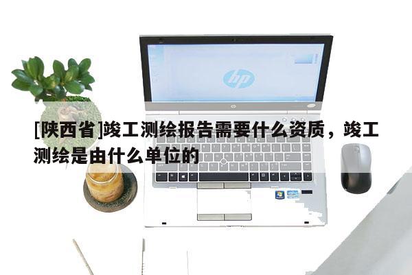 [陕西省]竣工测绘报告需要什么资质，竣工测绘是由什么单位的