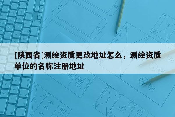 [陕西省]测绘资质更改地址怎么，测绘资质单位的名称注册地址