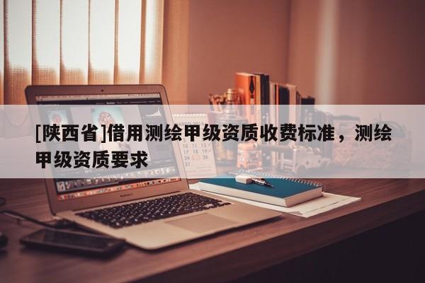 [陕西省]借用测绘甲级资质收费标准，测绘甲级资质要求