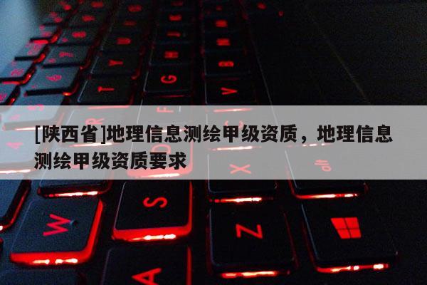 [陕西省]地理信息测绘甲级资质，地理信息测绘甲级资质要求